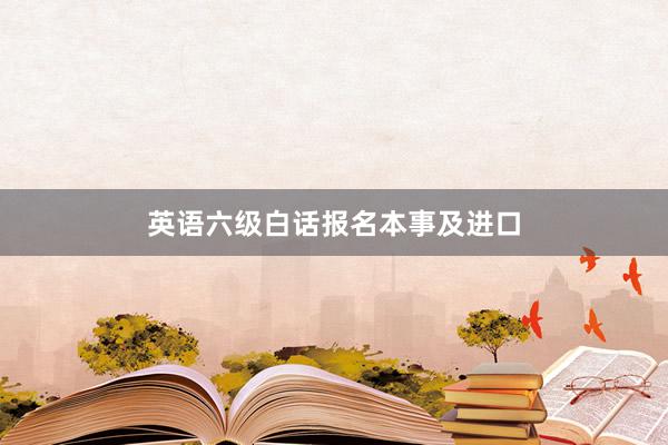 英语六级白话报名本事及进口