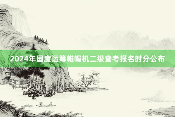 2024年国度运筹帷幄机二级查考报名时分公布